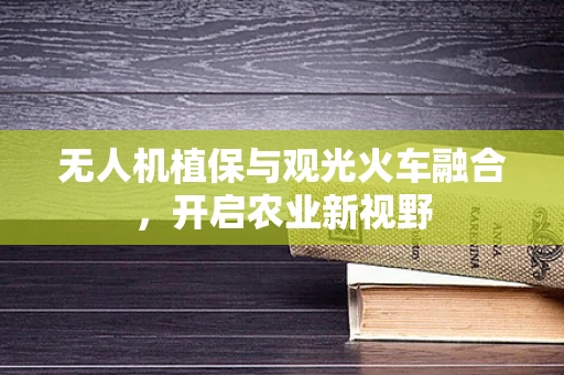 无人机植保与观光火车融合，开启农业新视野