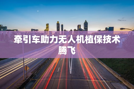 牵引车助力无人机植保技术腾飞