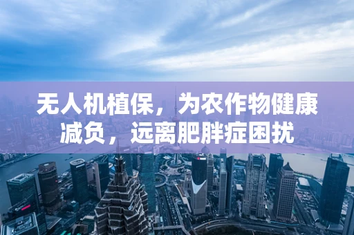 无人机植保，为农作物健康减负，远离肥胖症困扰