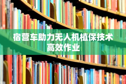 宿营车助力无人机植保技术高效作业