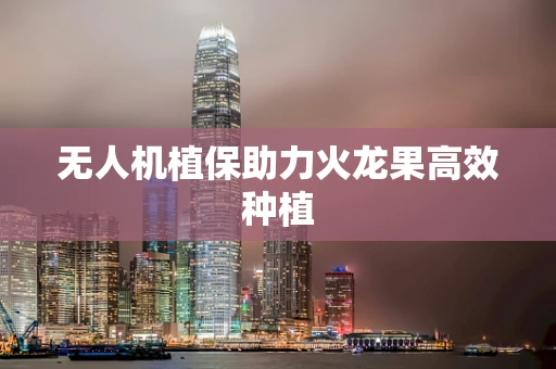 无人机植保助力火龙果高效种植