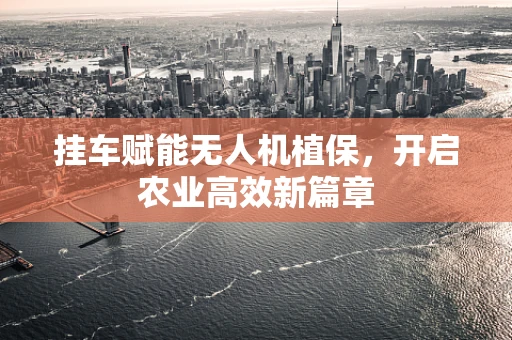 挂车赋能无人机植保，开启农业高效新篇章