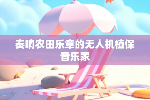 奏响农田乐章的无人机植保音乐家