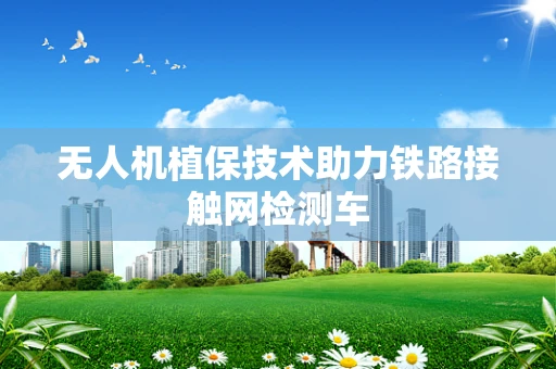 无人机植保技术助力铁路接触网检测车