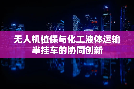 无人机植保与化工液体运输半挂车的协同创新
