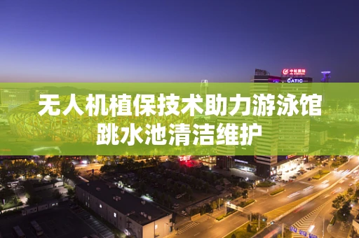 无人机植保技术助力游泳馆跳水池清洁维护