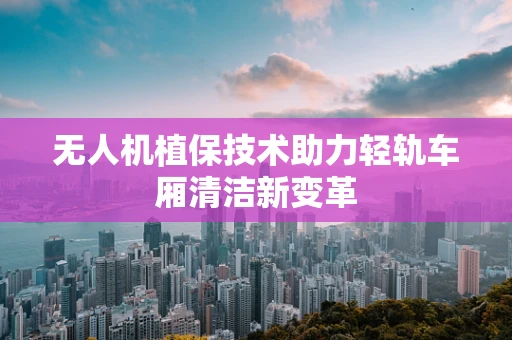 无人机植保技术助力轻轨车厢清洁新变革