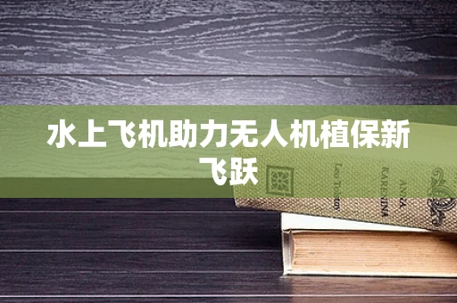 水上飞机助力无人机植保新飞跃