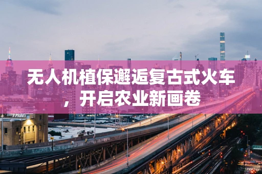 无人机植保邂逅复古式火车，开启农业新画卷