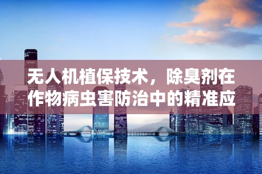 无人机植保技术，除臭剂在作物病虫害防治中的精准应用挑战