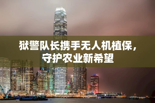 狱警队长携手无人机植保，守护农业新希望