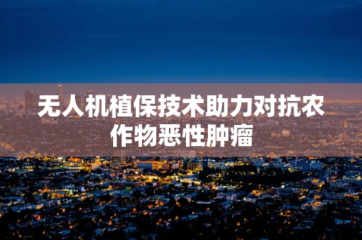 无人机植保技术助力对抗农作物恶性肿瘤