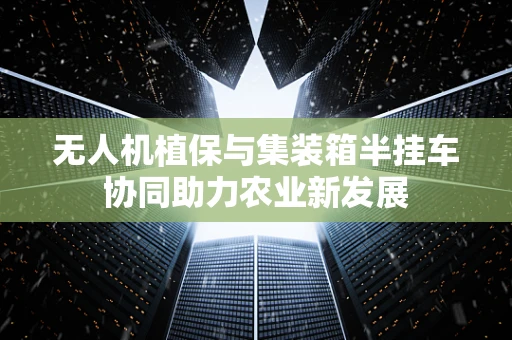 无人机植保与集装箱半挂车协同助力农业新发展