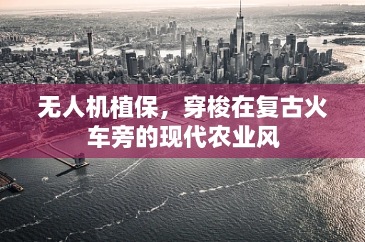 无人机植保，穿梭在复古火车旁的现代农业风