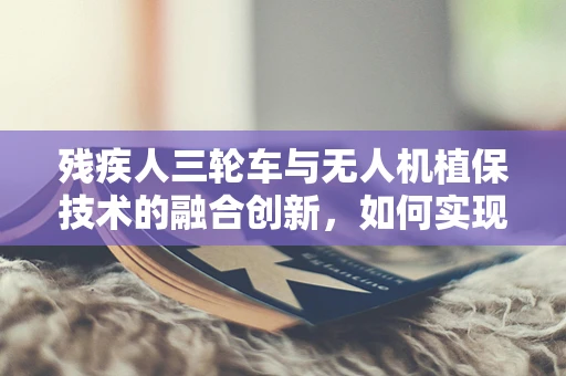 残疾人三轮车与无人机植保技术的融合创新，如何实现无障碍植保新模式？
