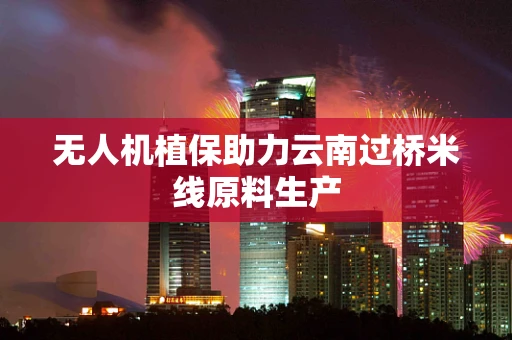无人机植保助力云南过桥米线原料生产