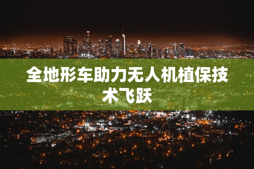 全地形车助力无人机植保技术飞跃