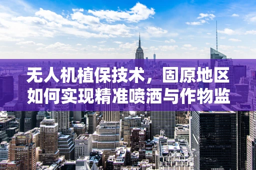 无人机植保技术，固原地区如何实现精准喷洒与作物监测？