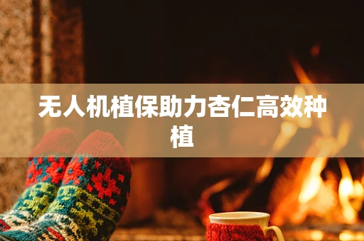 无人机植保助力杏仁高效种植