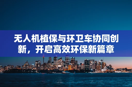 无人机植保与环卫车协同创新，开启高效环保新篇章