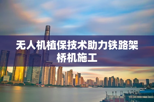 无人机植保技术助力铁路架桥机施工