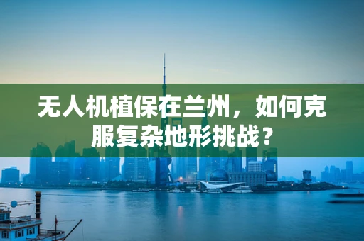 无人机植保在兰州，如何克服复杂地形挑战？