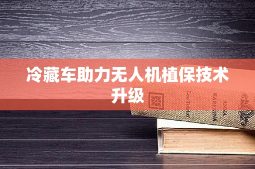 冷藏车助力无人机植保技术升级