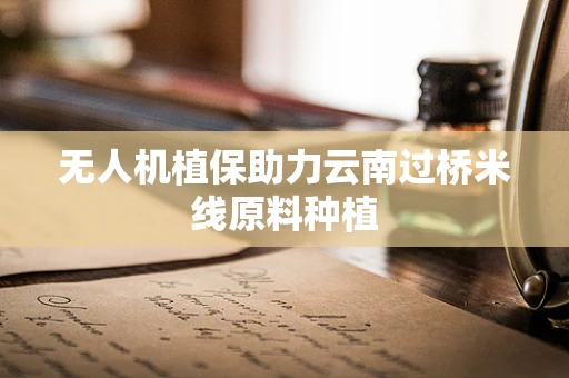 无人机植保助力云南过桥米线原料种植