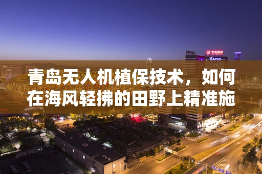 青岛无人机植保技术，如何在海风轻拂的田野上精准施策？