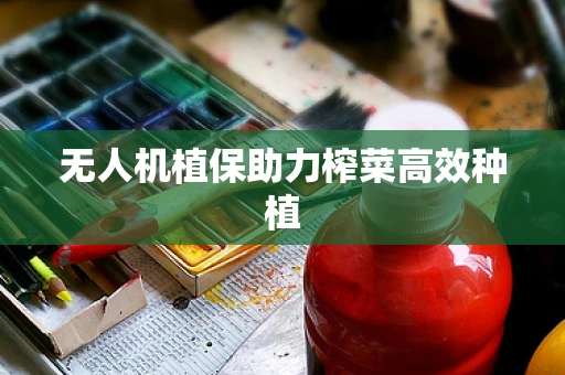 无人机植保助力榨菜高效种植