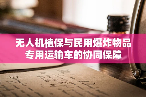 无人机植保与民用爆炸物品专用运输车的协同保障
