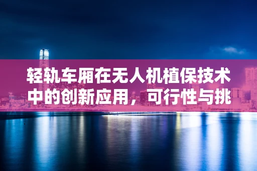 轻轨车厢在无人机植保技术中的创新应用，可行性与挑战何在？