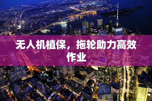 无人机植保，拖轮助力高效作业