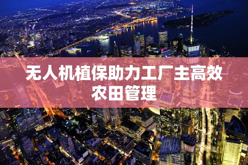 无人机植保助力工厂主高效农田管理