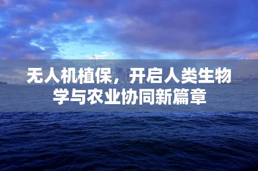 无人机植保，开启人类生物学与农业协同新篇章
